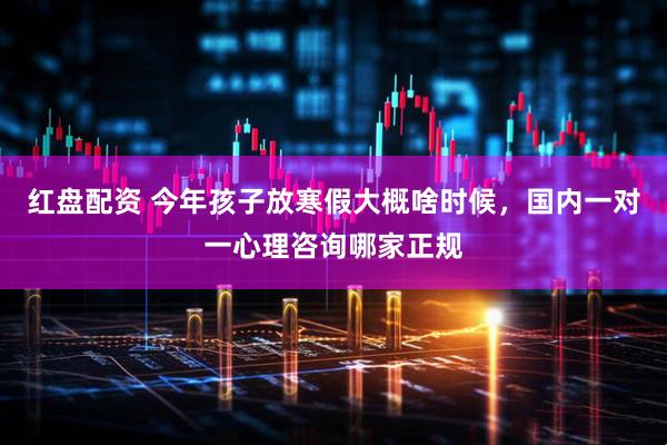 红盘配资 今年孩子放寒假大概啥时候，国内一对一心理咨询哪家正规