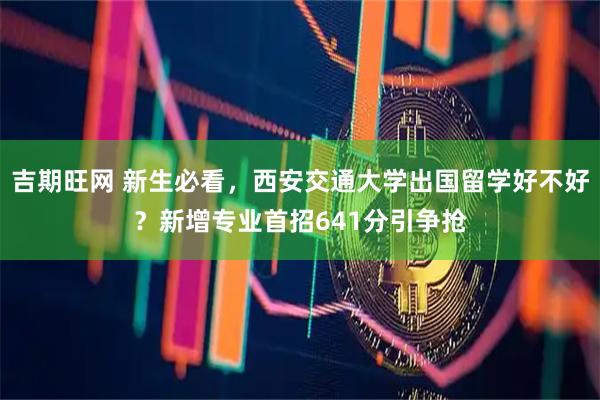 吉期旺网 新生必看，西安交通大学出国留学好不好？新增专业首招641分引争抢