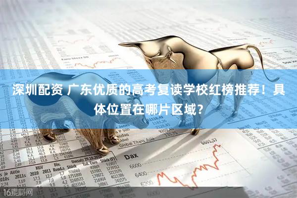 深圳配资 广东优质的高考复读学校红榜推荐！具体位置在哪片区域？
