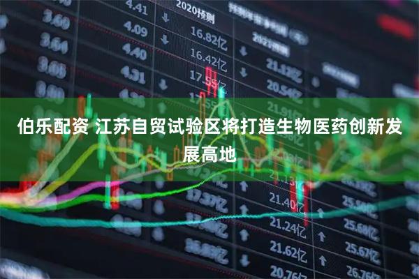 伯乐配资 江苏自贸试验区将打造生物医药创新发展高地