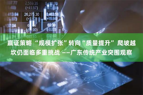 赢证策略 “规模扩张”转向“质量提升” 爬坡越坎仍面临多重挑战 ——广东传统产业突围观察