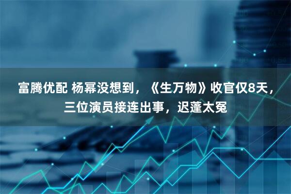 富腾优配 杨幂没想到，《生万物》收官仅8天，三位演员接连出事，迟蓬太冤