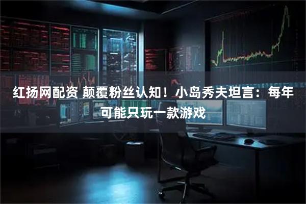 红扬网配资 颠覆粉丝认知！小岛秀夫坦言：每年可能只玩一款游戏