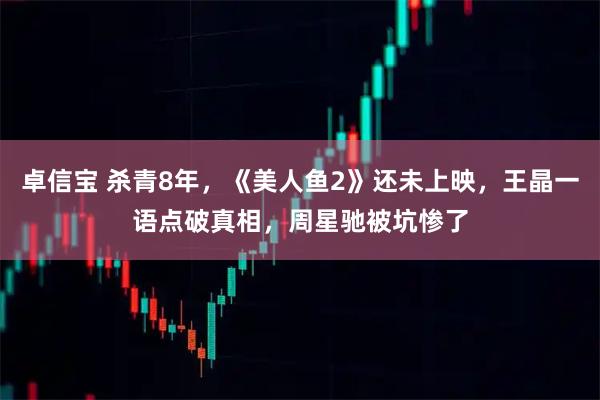 卓信宝 杀青8年，《美人鱼2》还未上映，王晶一语点破真相，周星驰被坑惨了