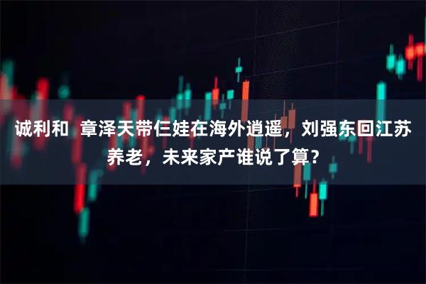 诚利和  章泽天带仨娃在海外逍遥，刘强东回江苏养老，未来家产谁说了算？