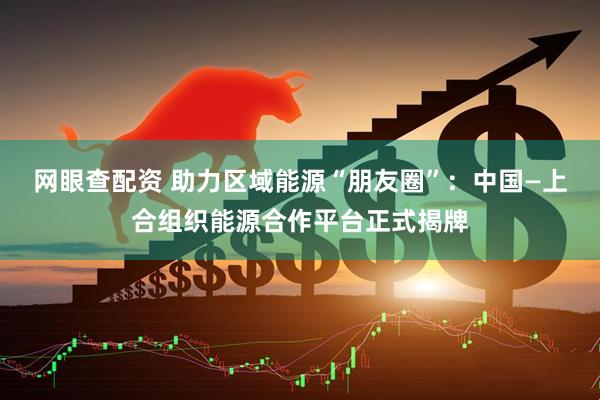网眼查配资 助力区域能源“朋友圈”：中国—上合组织能源合作平台正式揭牌