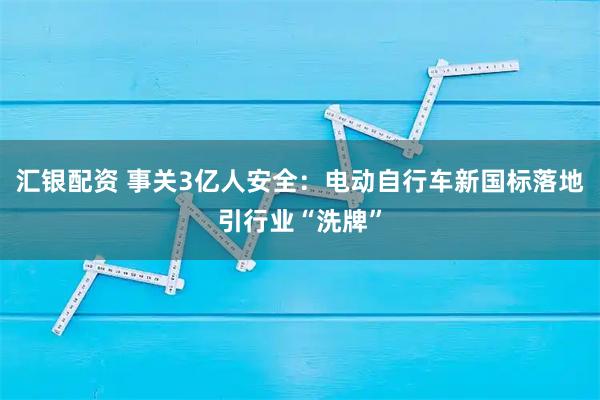 汇银配资 事关3亿人安全：电动自行车新国标落地引行业“洗牌”