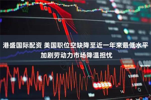 港盛国际配资 美国职位空缺降至近一年来最低水平 加剧劳动力市场降温担忧