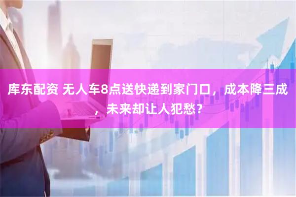 库东配资 无人车8点送快递到家门口，成本降三成，未来却让人犯愁？