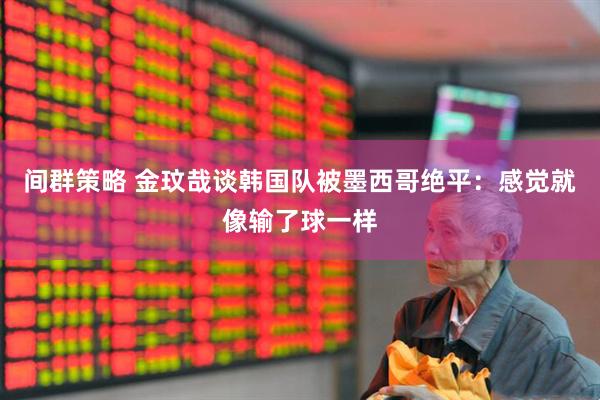 间群策略 金玟哉谈韩国队被墨西哥绝平：感觉就像输了球一样