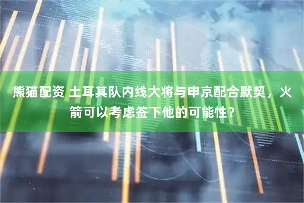 熊猫配资 土耳其队内线大将与申京配合默契，火箭可以考虑签下他的可能性？