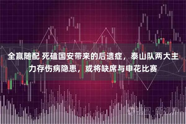 全赢随配 死磕国安带来的后遗症，泰山队两大主力存伤病隐患，或将缺席与申花比赛