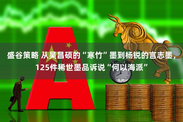 盛谷策略 从吴昌硕的“寒竹”墨到杨锐的言志墨，125件稀世墨品诉说“何以海派”