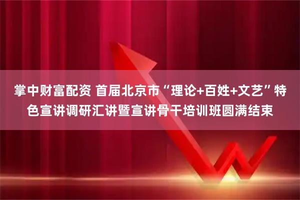 掌中财富配资 首届北京市“理论+百姓+文艺”特色宣讲调研汇讲暨宣讲骨干培训班圆满结束