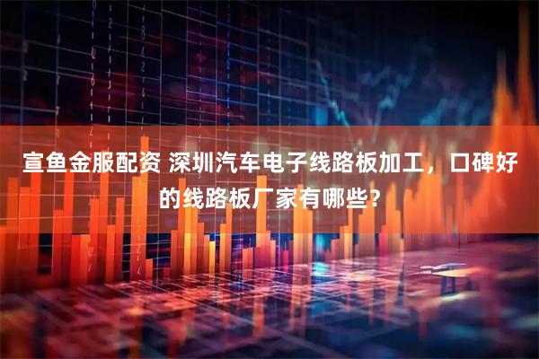 宣鱼金服配资 深圳汽车电子线路板加工，口碑好的线路板厂家有哪些？