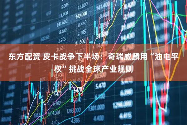 东方配资 皮卡战争下半场：奇瑞威麟用“油电平权”挑战全球产业规则