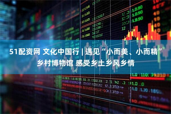 51配资网 文化中国行 | 遇见“小而美、小而精”乡村博物馆 感受乡土乡风乡情