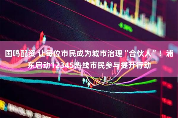 国鸣配资 让每位市民成为城市治理“合伙人”！浦东启动12345热线市民参与提升行动