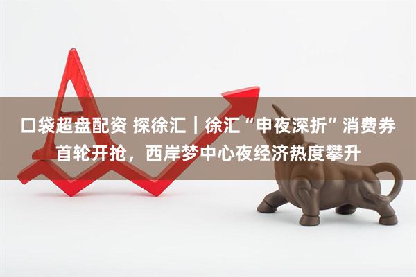 口袋超盘配资 探徐汇｜徐汇“申夜深折”消费券首轮开抢，西岸梦中心夜经济热度攀升
