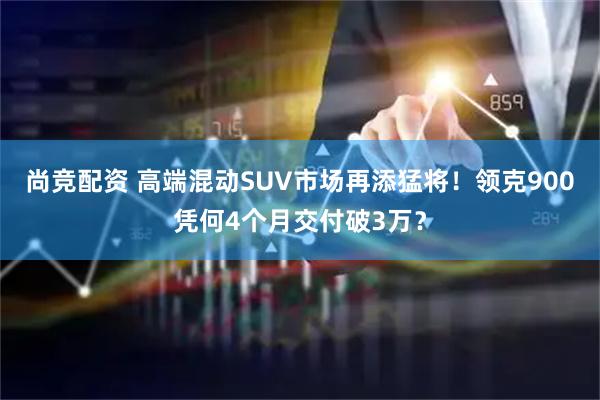 尚竞配资 高端混动SUV市场再添猛将！领克900凭何4个月交付破3万？