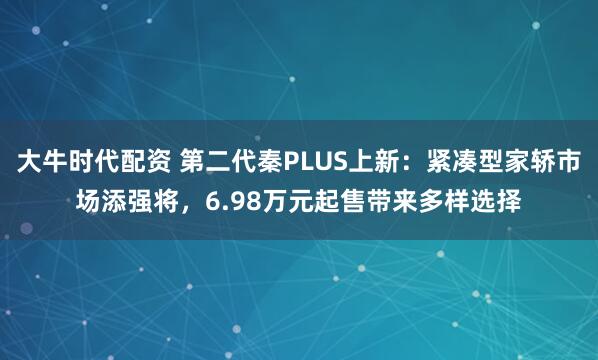 大牛时代配资 第二代秦PLUS上新：紧凑型家轿市场添强将，6.98万元起售带来多样选择