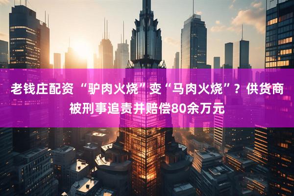 老钱庄配资 “驴肉火烧”变“马肉火烧”？供货商被刑事追责并赔偿80余万元