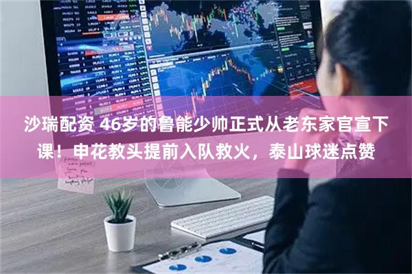 沙瑞配资 46岁的鲁能少帅正式从老东家官宣下课！申花教头提前入队救火，泰山球迷点赞