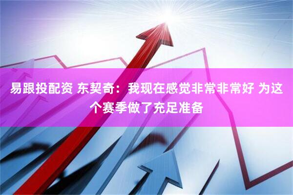 易跟投配资 东契奇：我现在感觉非常非常好 为这个赛季做了充足准备