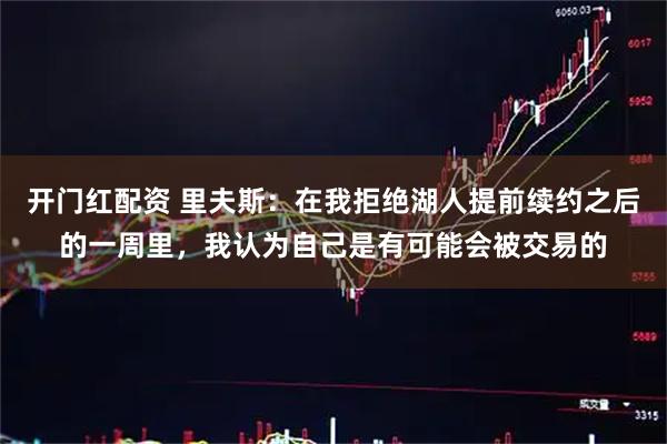 开门红配资 里夫斯：在我拒绝湖人提前续约之后的一周里，我认为自己是有可能会被交易的