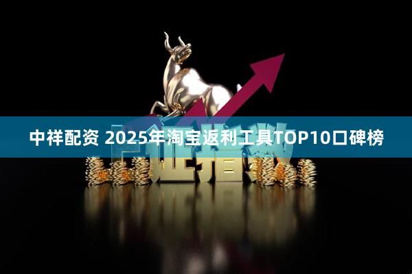 中祥配资 2025年淘宝返利工具TOP10口碑榜