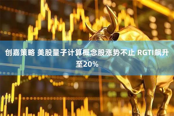 创嘉策略 美股量子计算概念股涨势不止 RGTI飙升至20%