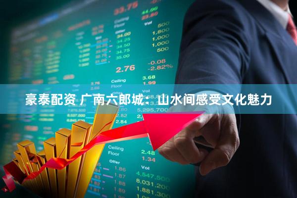 豪泰配资 广南六郎城：山水间感受文化魅力