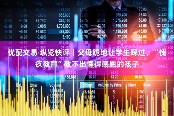 优配交易 纵览快评｜父母跪地让学生踩过，“愧疚教育”教不出懂得感恩的孩子