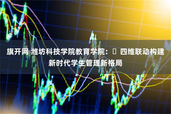旗开网 潍坊科技学院教育学院：‌四维联动构建新时代学生管理新格局