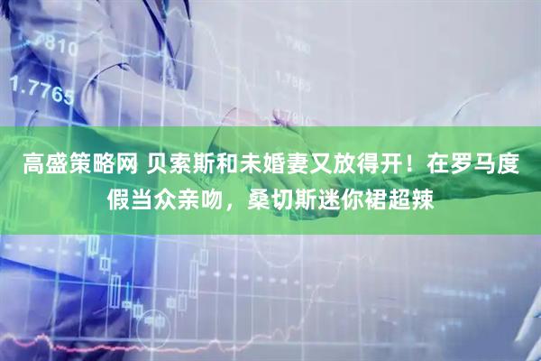 高盛策略网 贝索斯和未婚妻又放得开！在罗马度假当众亲吻，桑切斯迷你裙超辣