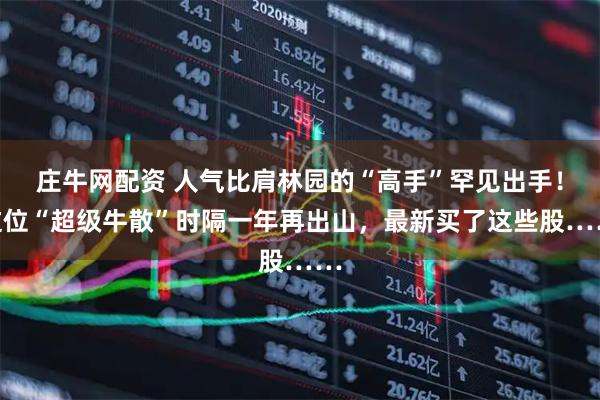 庄牛网配资 人气比肩林园的“高手”罕见出手！这位“超级牛散”时隔一年再出山，最新买了这些股……