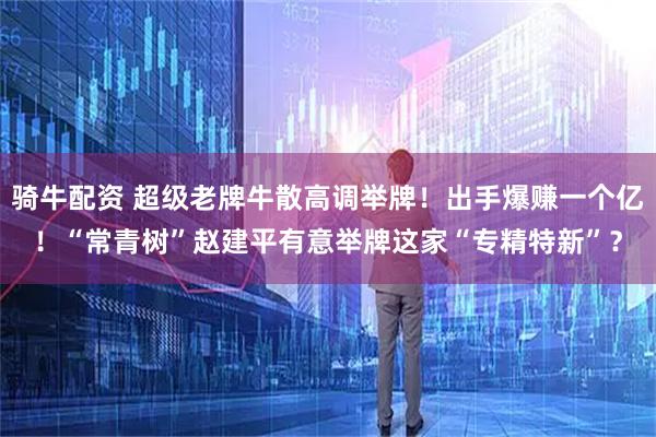 骑牛配资 超级老牌牛散高调举牌！出手爆赚一个亿！“常青树”赵建平有意举牌这家“专精特新”？