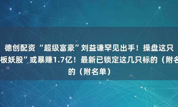 德创配资 “超级富豪”刘益谦罕见出手！操盘这只“连板妖股”或暴赚1.7亿！最新已锁定这几只标的（附名单）