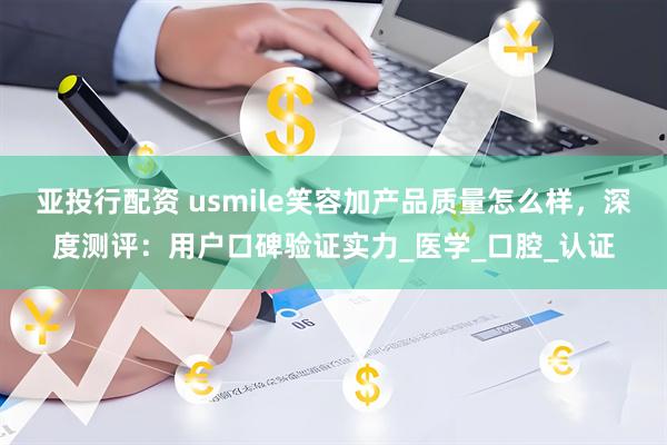 亚投行配资 usmile笑容加产品质量怎么样，深度测评：用户口碑验证实力_医学_口腔_认证
