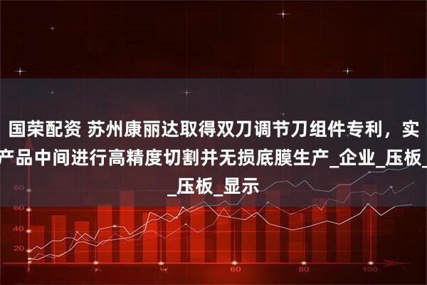国荣配资 苏州康丽达取得双刀调节刀组件专利，实现从产品中间进行高精度切割并无损底膜生产_企业_压板_显示