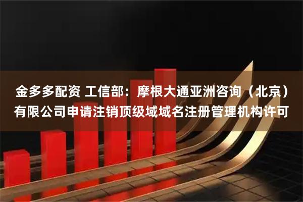 金多多配资 工信部：摩根大通亚洲咨询（北京）有限公司申请注销顶级域域名注册管理机构许可