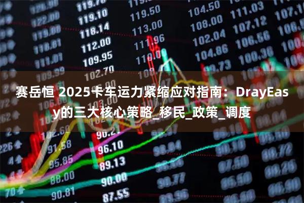 赛岳恒 2025卡车运力紧缩应对指南：DrayEasy的三大核心策略_移民_政策_调度