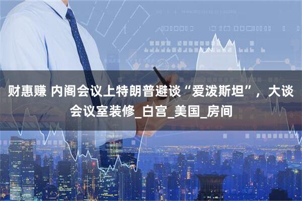 财惠赚 内阁会议上特朗普避谈“爱泼斯坦”，大谈会议室装修_白宫_美国_房间