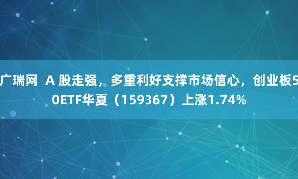 广瑞网  A 股走强，多重利好支撑市场信心，创业板50ETF华夏（159367）上涨1.74%