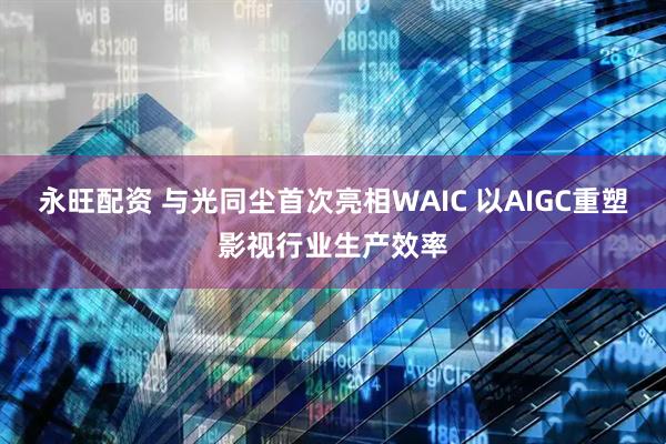 永旺配资 与光同尘首次亮相WAIC 以AIGC重塑影视行业生产效率
