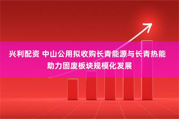 兴利配资 中山公用拟收购长青能源与长青热能  助力固废板块规模化发展