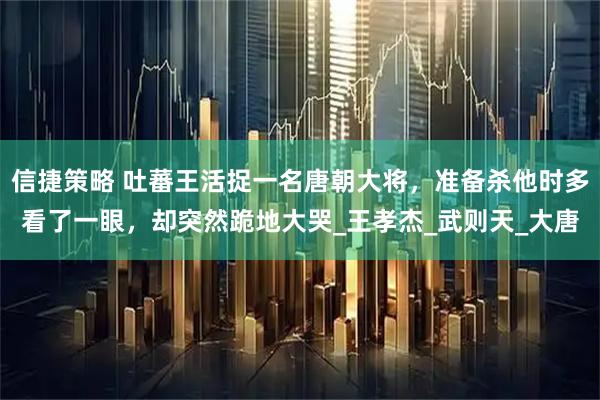 信捷策略 吐蕃王活捉一名唐朝大将，准备杀他时多看了一眼，却突然跪地大哭_王孝杰_武则天_大唐
