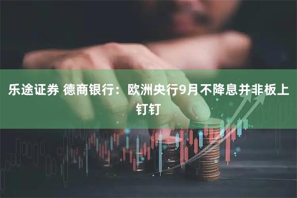 乐途证券 德商银行：欧洲央行9月不降息并非板上钉钉