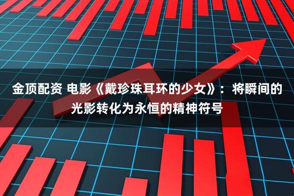 金顶配资 电影《戴珍珠耳环的少女》：将瞬间的光影转化为永恒的精神符号