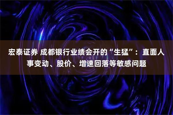 宏泰证券 成都银行业绩会开的“生猛”：直面人事变动、股价、增速回落等敏感问题